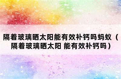 隔着玻璃晒太阳能有效补钙吗蚂蚁（隔着玻璃晒太阳 能有效补钙吗）